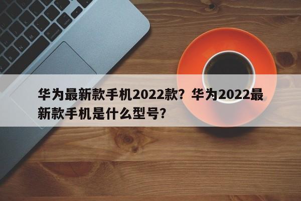 华为最新款手机2022款？华为2022最新款手机是什么型号？