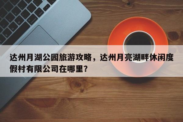 达州月湖公园旅游攻略，达州月亮湖畔休闲度假村有限公司在哪里？