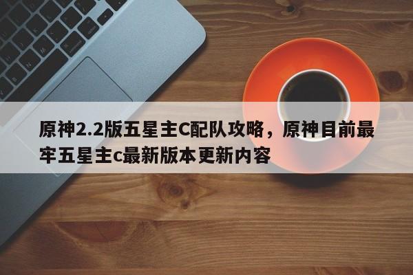 原神2.2版五星主C配队攻略，原神目前最牢五星主c最新版本更新内容
