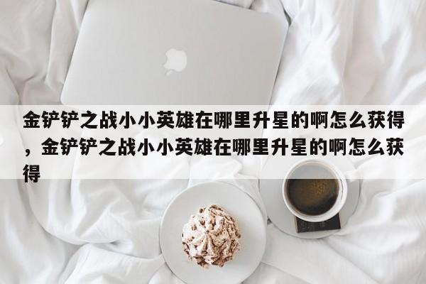 金铲铲之战小小英雄在哪里升星的啊怎么获得，金铲铲之战小小英雄在哪里升星的啊怎么获得