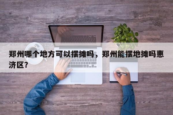 郑州哪个地方可以摆摊吗，郑州能摆地摊吗惠济区？