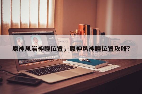 原神风岩神瞳位置，原神风神瞳位置攻略？
