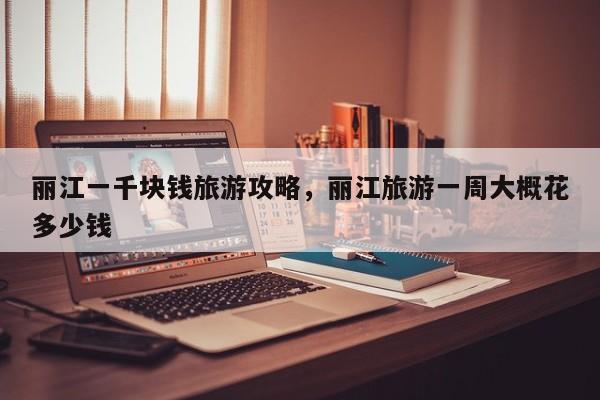 丽江一千块钱旅游攻略，丽江旅游一周大概花多少钱